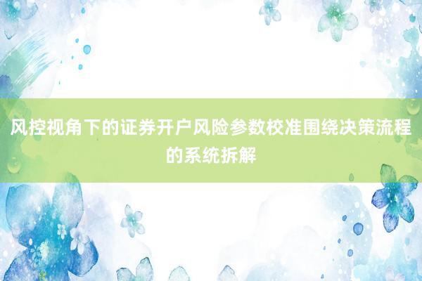 风控视角下的证券开户风险参数校准围绕决策流程的系统拆解