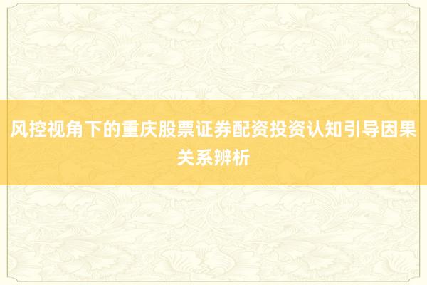 风控视角下的重庆股票证券配资投资认知引导因果关系辨析
