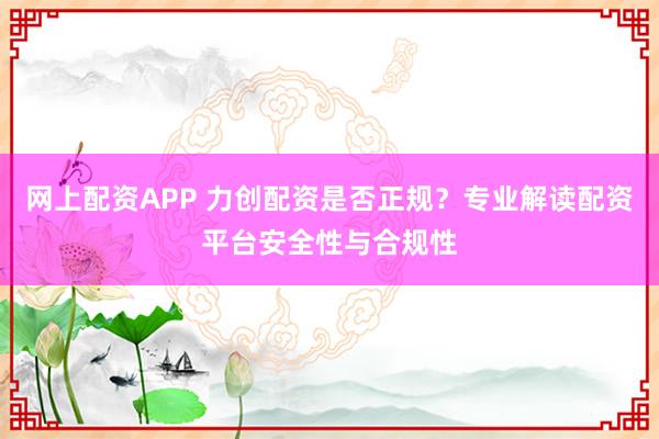 网上配资APP 力创配资是否正规?专业解读配资平台安全性与合规性