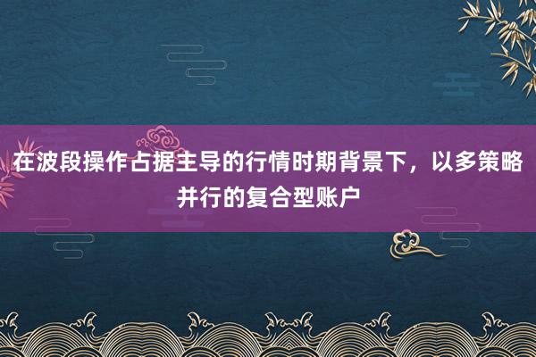 在波段操作占据主导的行情时期背景下，以多策略并行的复合型账户