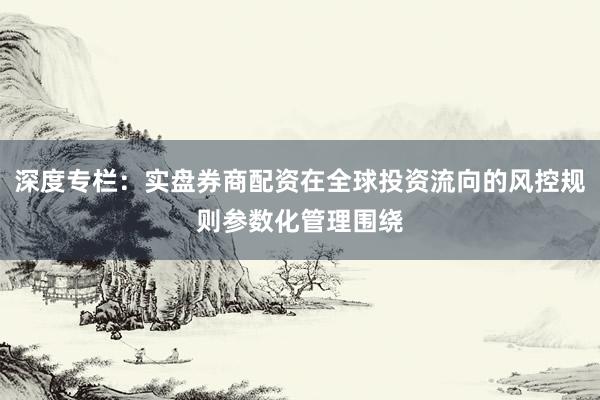 深度专栏：实盘券商配资在全球投资流向的风控规则参数化管理围绕