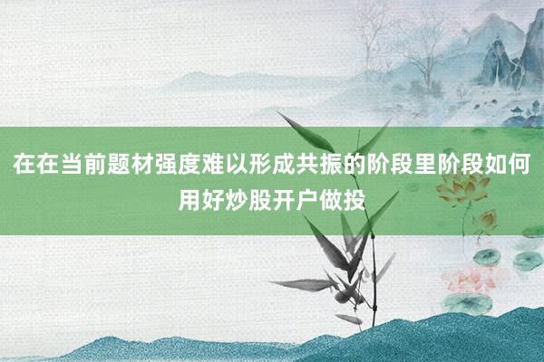 在在当前题材强度难以形成共振的阶段里阶段如何用好炒股开户做投