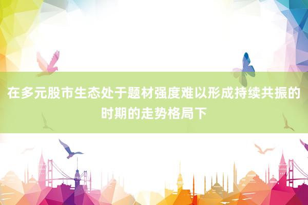 在多元股市生态处于题材强度难以形成持续共振的时期的走势格局下