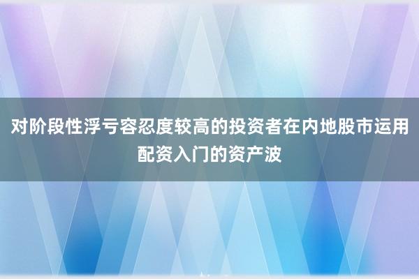 对阶段性浮亏容忍度较高的投资者在内地股市运用配资入门的资产波
