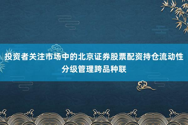 投资者关注市场中的北京证券股票配资持仓流动性分级管理跨品种联