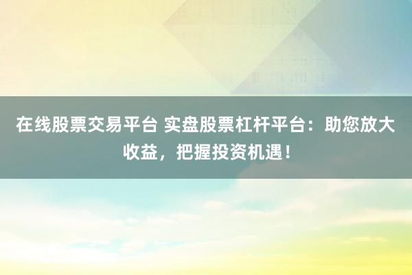 在线股票交易平台 实盘股票杠杆平台：助您放大收益，把握投资机遇！