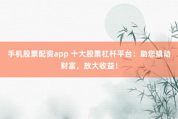 手机股票配资app 十大股票杠杆平台：助您撬动财富，放大收益！