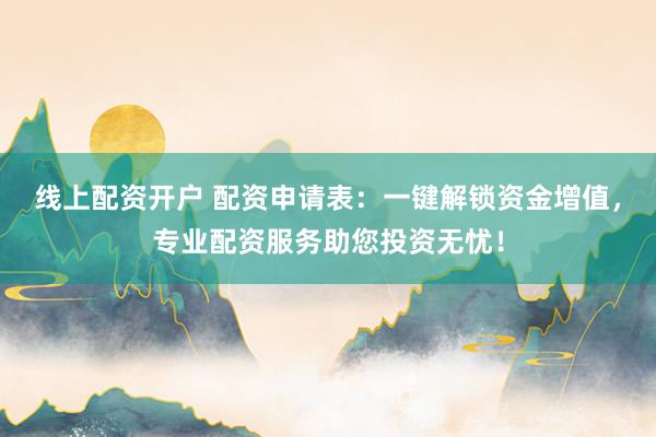 线上配资开户 配资申请表：一键解锁资金增值，专业配资服务助您投资无忧！