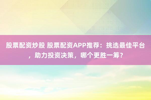 股票配资炒股 股票配资APP推荐：挑选最佳平台，助力投资决策，哪个更胜一筹？