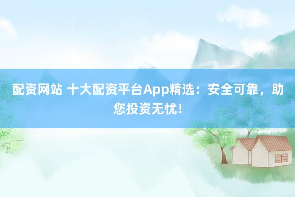 配资网站 十大配资平台App精选：安全可靠，助您投资无忧！