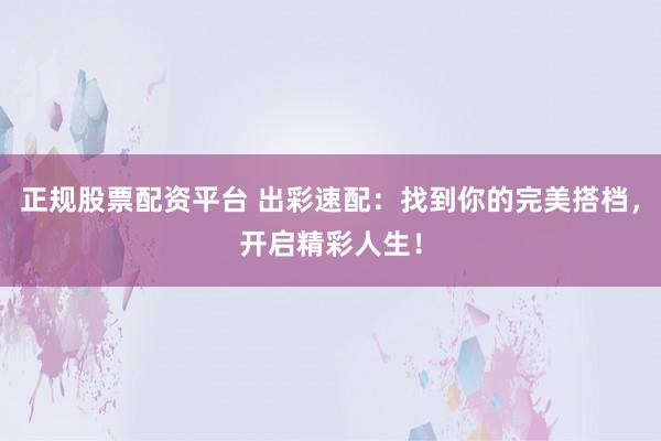 正规股票配资平台 出彩速配：找到你的完美搭档，开启精彩人生！