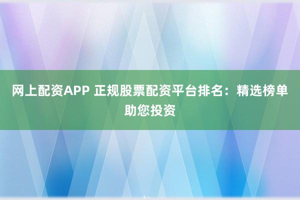网上配资APP 正规股票配资平台排名：精选榜单助您投资