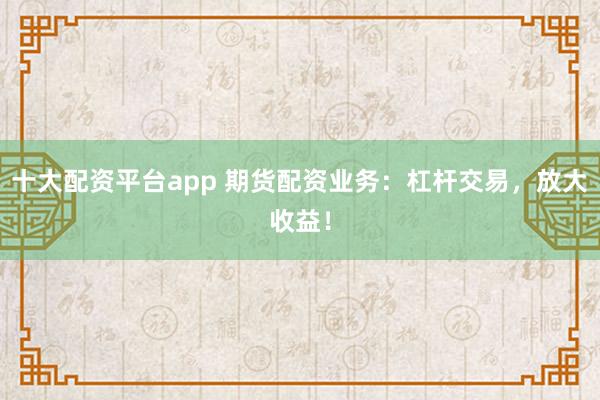 十大配资平台app 期货配资业务：杠杆交易，放大收益！