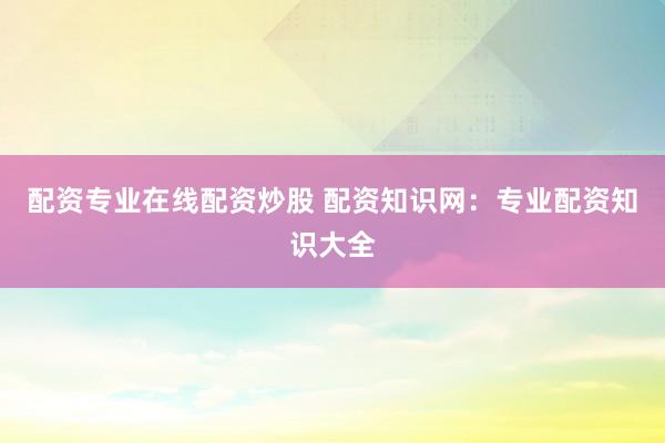 配资专业在线配资炒股 配资知识网：专业配资知识大全