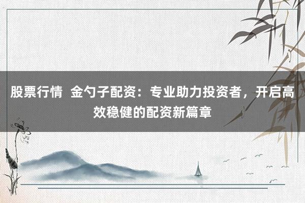 股票行情  金勺子配资：专业助力投资者，开启高效稳健的配资新篇章