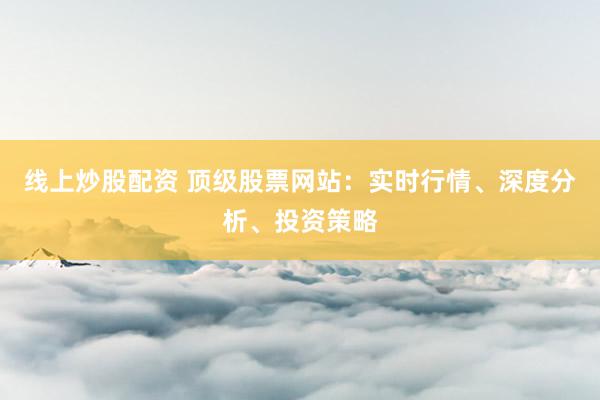 线上炒股配资 顶级股票网站：实时行情、深度分析、投资策略