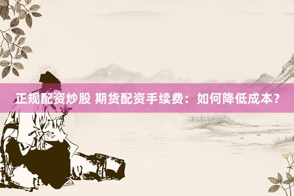 正规配资炒股 期货配资手续费:如何降低成本?