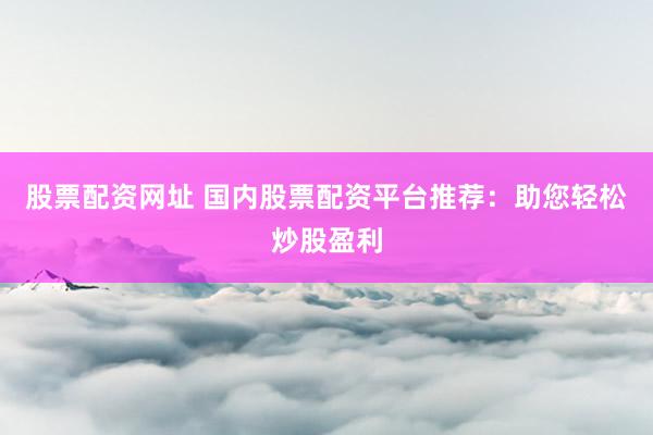 股票配资网址 国内股票配资平台推荐：助您轻松炒股盈利