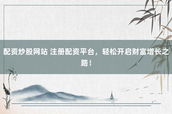 配资炒股网站 注册配资平台，轻松开启财富增长之路！