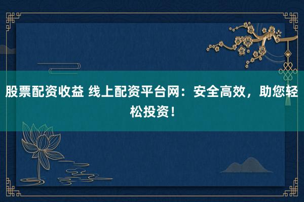 股票配资收益 线上配资平台网：安全高效，助您轻松投资！