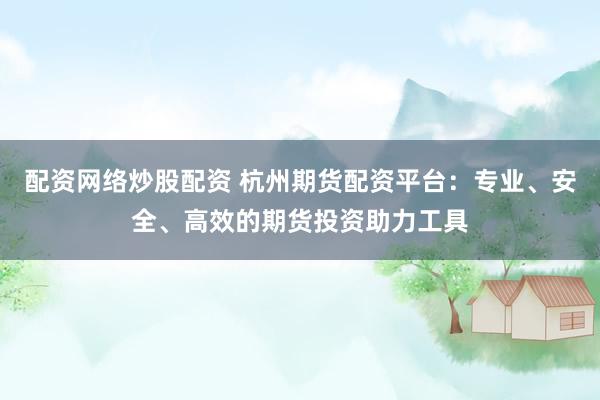 配资网络炒股配资 杭州期货配资平台：专业、安全、高效的期货投资助力工具