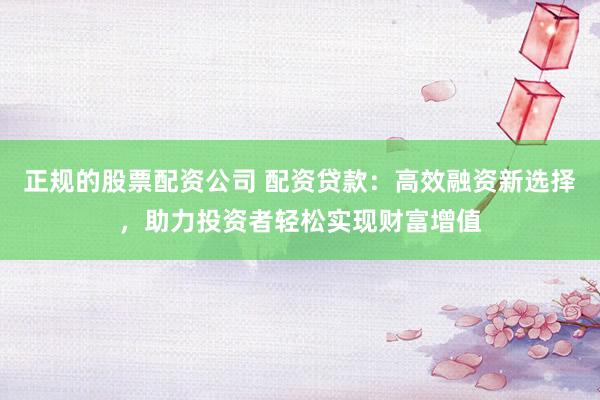正规的股票配资公司 配资贷款：高效融资新选择，助力投资者轻松实现财富增值