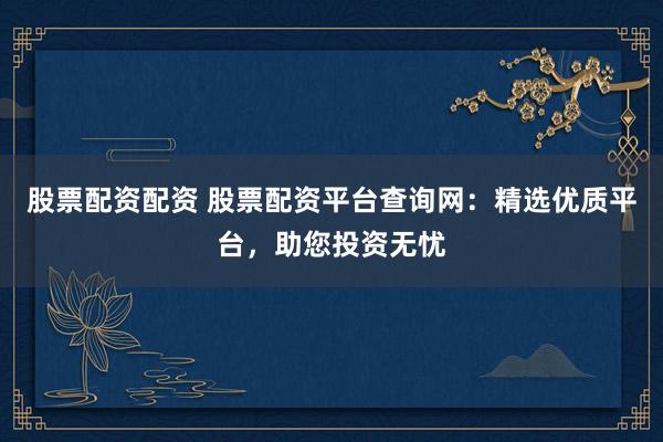 股票配资配资 股票配资平台查询网:精选优质平台,助您投资无忧