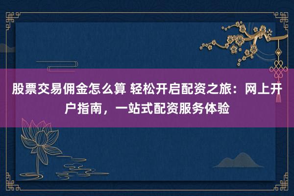 股票交易佣金怎么算 轻松开启配资之旅：网上开户指南，一站式配资服务体验