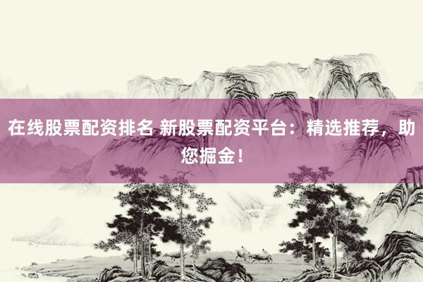 在线股票配资排名 新股票配资平台：精选推荐，助您掘金！