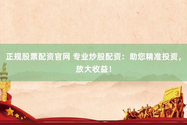 正规股票配资官网 专业炒股配资：助您精准投资，放大收益！
