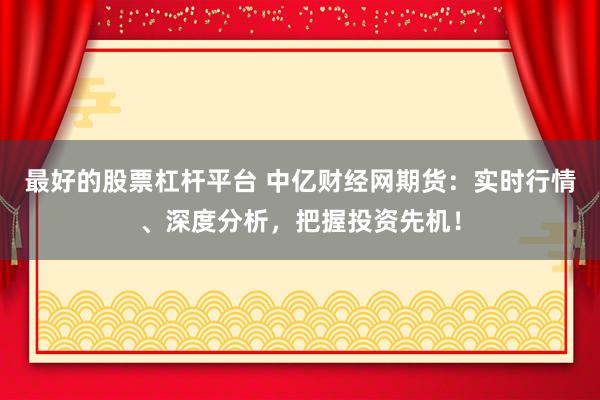最好的股票杠杆平台 中亿财经网期货：实时行情、深度分析，把握投资先机！