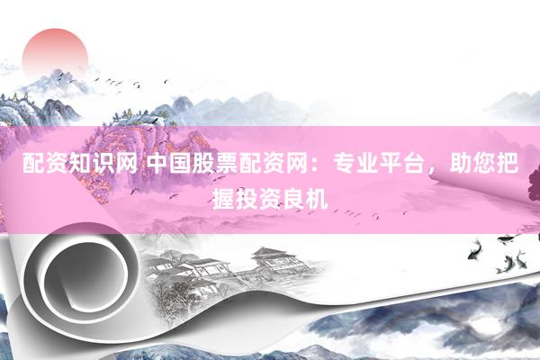 配资知识网 中国股票配资网：专业平台，助您把握投资良机