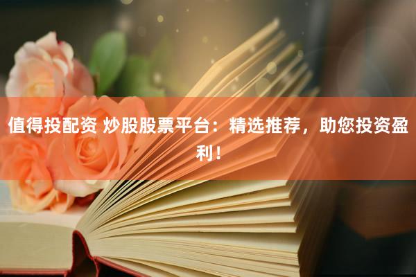 值得投配资 炒股股票平台：精选推荐，助您投资盈利！