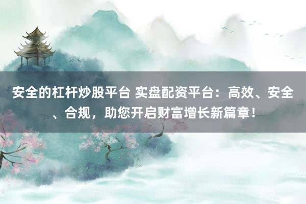 安全的杠杆炒股平台 实盘配资平台：高效、安全、合规，助您开启财富增长新篇章！