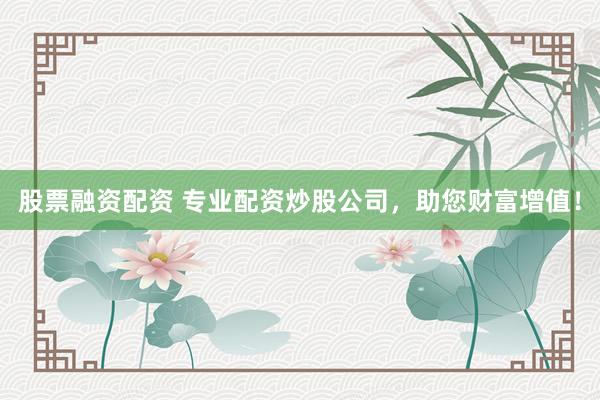 股票融资配资 专业配资炒股公司，助您财富增值！