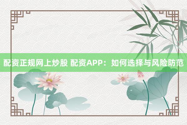 配资正规网上炒股 配资APP：如何选择与风险防范