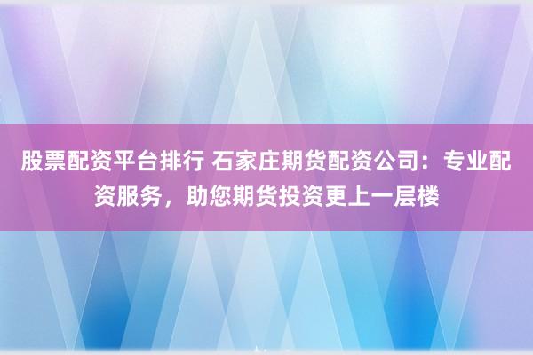 股票配资平台排行 石家庄期货配资公司：专业配资服务，助您期货投资更上一层楼