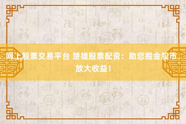 网上股票交易平台 楚雄股票配资：助您掘金股市，放大收益！