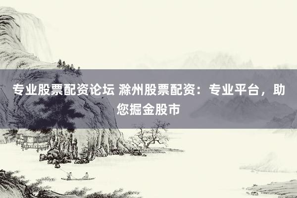 专业股票配资论坛 滁州股票配资：专业平台，助您掘金股市