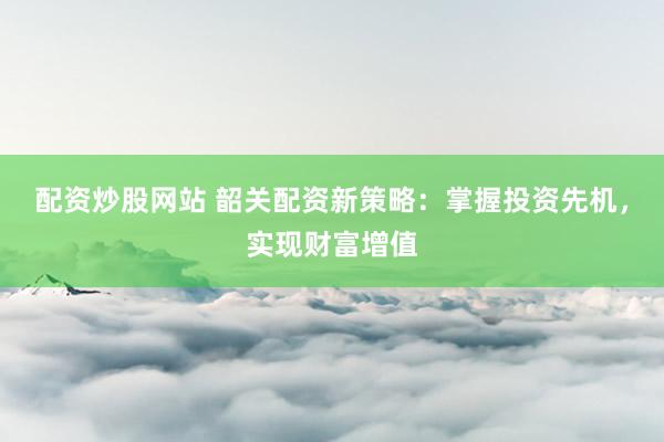 配资炒股网站 韶关配资新策略：掌握投资先机，实现财富增值