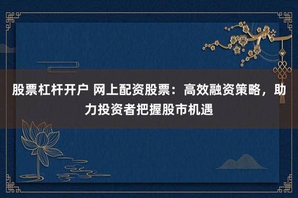 股票杠杆开户 网上配资股票：高效融资策略，助力投资者把握股市机遇