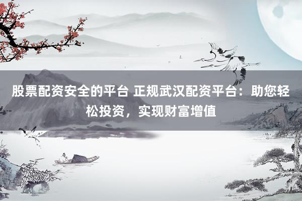 股票配资安全的平台 正规武汉配资平台：助您轻松投资，实现财富增值