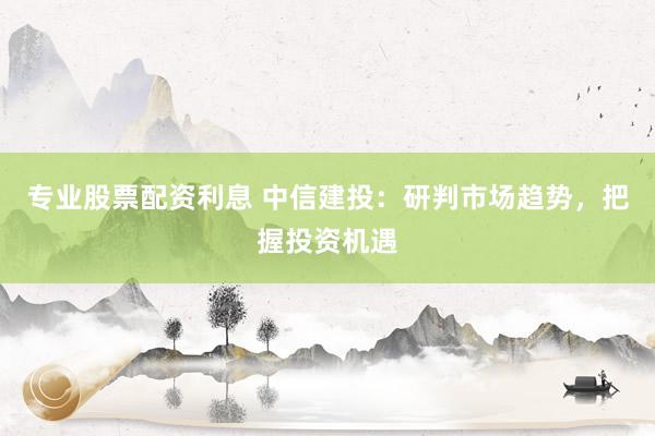 专业股票配资利息 中信建投：研判市场趋势，把握投资机遇