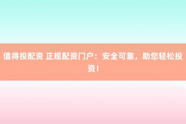 值得投配资 正规配资门户：安全可靠，助您轻松投资！