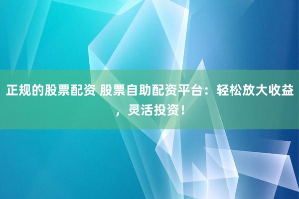 正规的股票配资 股票自助配资平台：轻松放大收益，灵活投资！
