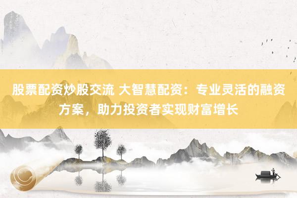 股票配资炒股交流 大智慧配资：专业灵活的融资方案，助力投资者实现财富增长