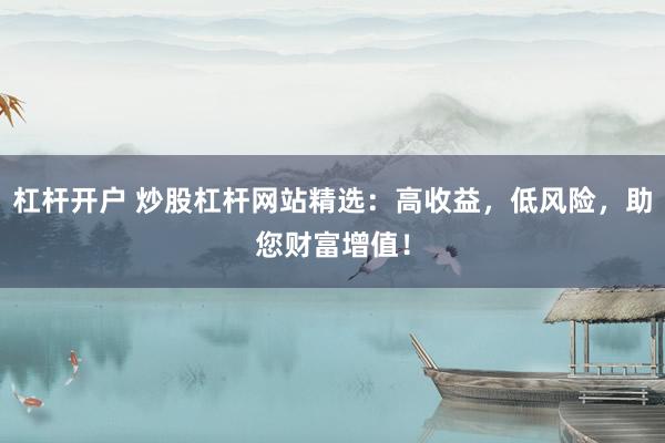杠杆开户 炒股杠杆网站精选：高收益，低风险，助您财富增值！