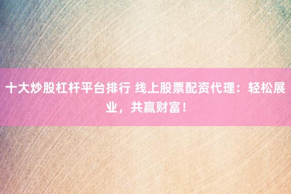 十大炒股杠杆平台排行 线上股票配资代理：轻松展业，共赢财富！