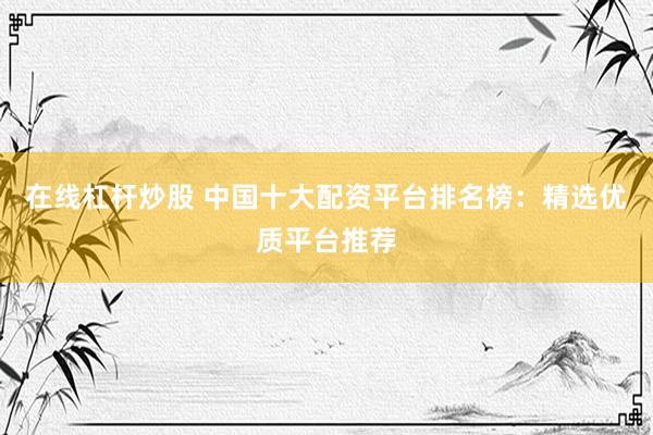在线杠杆炒股 中国十大配资平台排名榜：精选优质平台推荐
