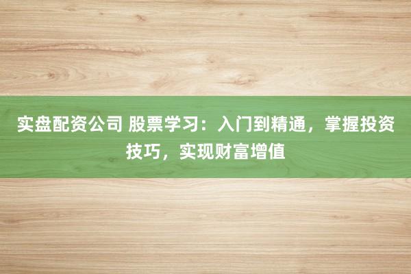 实盘配资公司 股票学习：入门到精通，掌握投资技巧，实现财富增值